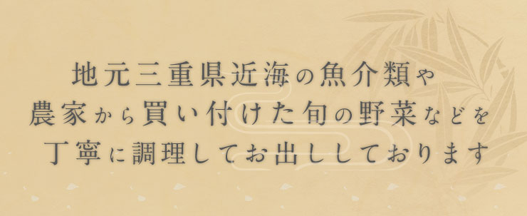 地元三重県近海の魚介類や  農家から買い付けた旬の野菜などを   丁寧に調理してお出ししております